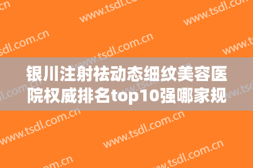 银川注射祛动态细纹美容医院权威排名top10强哪家规模比较大？银川新面孔医疗美容医院专家大咖云集