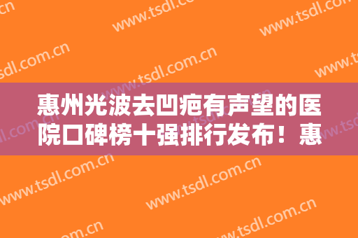 惠州光波去凹疤有声望的医院口碑榜十强排行发布！惠州歆晨医疗美容门诊部口碑价格大PK