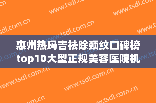 惠州热玛吉祛除颈纹口碑榜top10大型正规美容医院机构名单公布！惠州花香容医疗美容门诊部上榜理由重点介绍