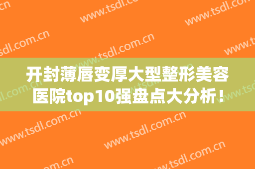 开封薄唇变厚大型整形美容医院top10强盘点大分析！开封新区（金明区）华亿医疗美容门诊部口碑如何点击速览！