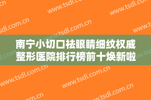 南宁小切口祛眼睛细纹权威整形医院排行榜前十焕新啦！南宁璞美医疗美容门诊部排名第一