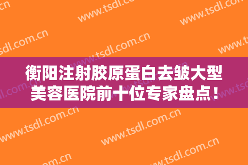 衡阳注射胶原蛋白去皱大型美容医院前十位专家盘点！衡阳肤康皮肤病医院民营医美性价比高