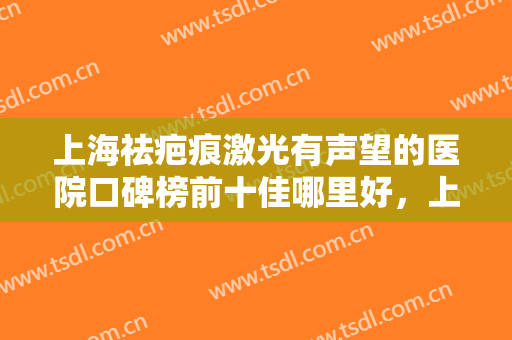 上海祛疤痕激光有声望的医院口碑榜前十佳哪里好，上海诗美沁医疗美容医院详情，点击查看！