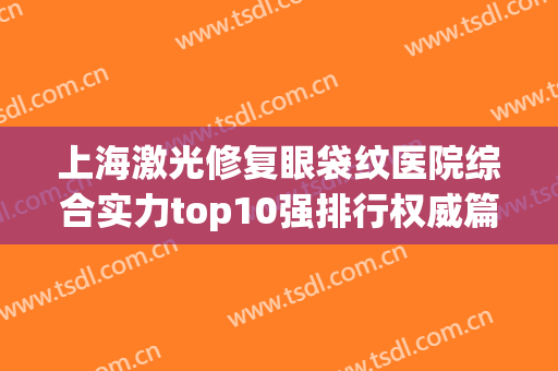 上海激光修复眼袋纹医院综合实力top10强排行权威篇！上海知颜医疗美容门诊部不吹不黑上榜