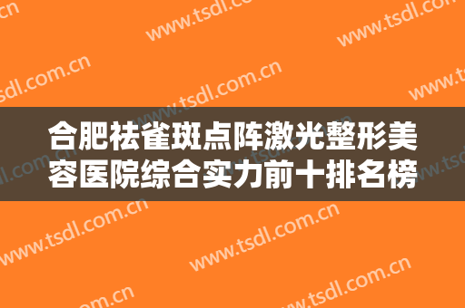 合肥祛雀斑点阵激光整形美容医院综合实力前十排名榜对外公示！合肥童颜堂医院口碑评价公布