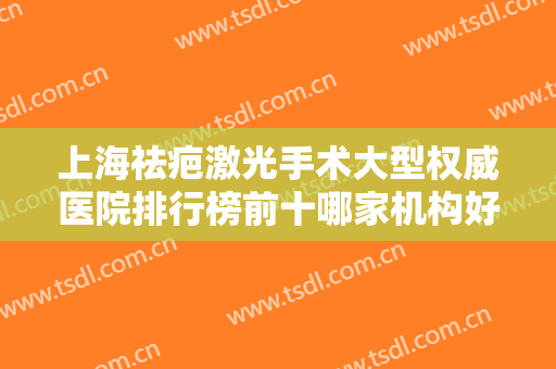 上海祛疤激光手术大型权威医院排行榜前十哪家机构好？上海康尔丽美容整形医院这些医院当地口碑超好！