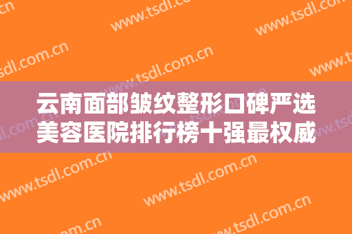 云南面部皱纹整形口碑严选美容医院排行榜十强最权威榜单！云南省邮电医院博远激光医学整形美容科这些实力医院供你选择