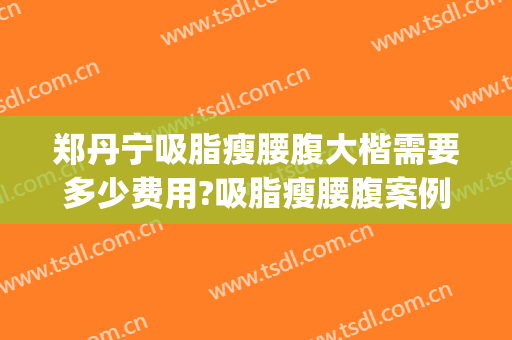 郑丹宁吸脂瘦腰腹大楷需要多少费用?吸脂瘦腰腹案例效果对比图_上海交通大学医学院附属第九人民医院