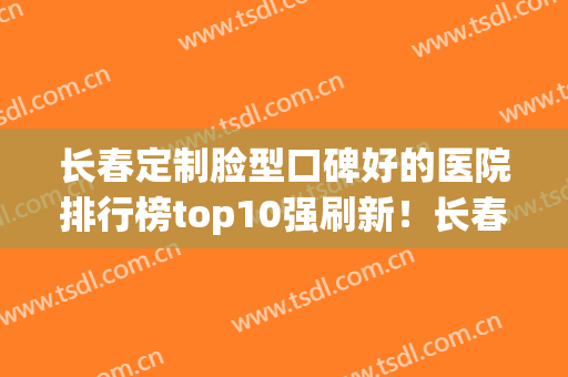 长春定制脸型口碑好的医院排行榜top10强刷新！长春宇辰医疗美容诊所放心选不踩坑