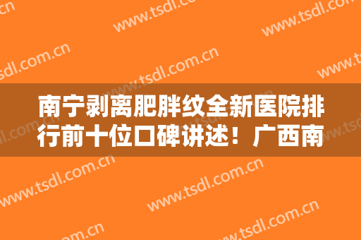 南宁剥离肥胖纹全新医院排行前十位口碑讲述！广西南宁东方医疗美容让整形更有保障