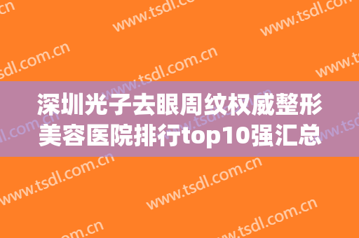 深圳光子去眼周纹权威整形美容医院排行top10强汇总！深圳星荟丽格医疗美容诊所技术强，口碑好！