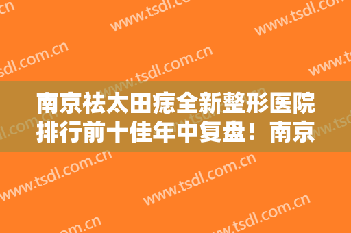 南京祛太田痣全新整形医院排行前十佳年中复盘！南京市秦淮区中医医院皮肤科专业靠谱！