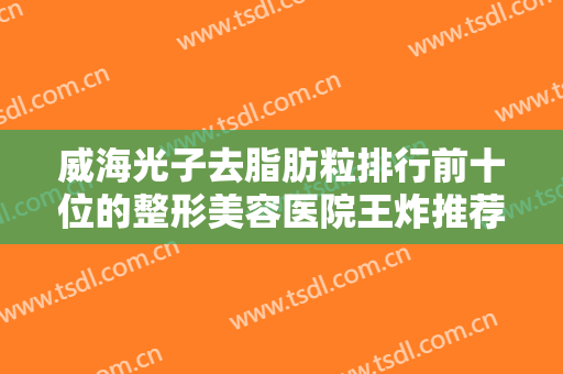 威海光子去脂肪粒排行前十位的整形美容医院王炸推荐！威海新氧慕医疗美容诊所获网友极力推荐