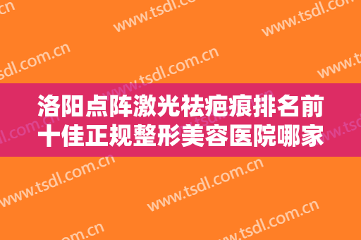 洛阳点阵激光祛疤痕排名前十佳正规整形美容医院哪家靠谱？洛阳协和医疗美容门诊部领衔前三名