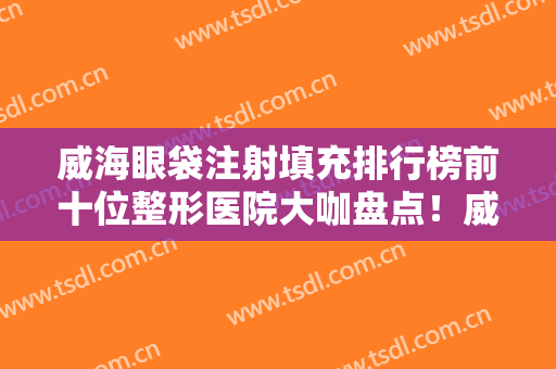 威海眼袋注射填充排行榜前十位整形医院大咖盘点！威海星范董立鹏医疗美容门诊部口碑实力均在线