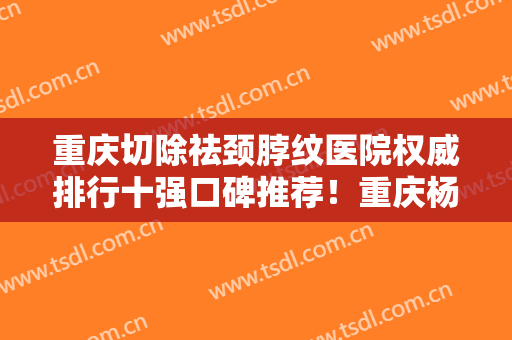 重庆切除祛颈脖纹医院权威排行十强口碑推荐！重庆杨东运医疗美容诊所口碑出圈，预约量多