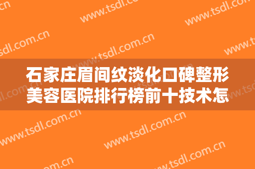 石家庄眉间纹淡化口碑整形美容医院排行榜前十技术怎么样？石家庄花漾Skin皮肤管理中心深扒实力、价格