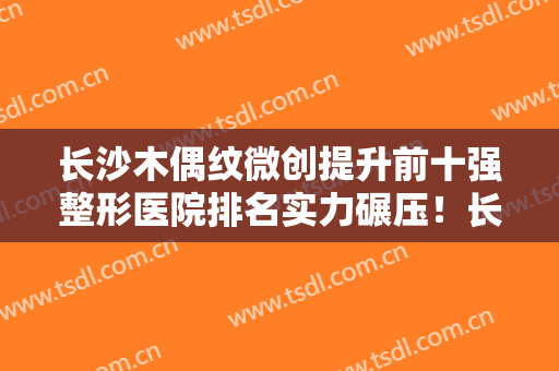 长沙木偶纹微创提升前十强整形医院排名实力碾压！长沙星耀医疗美容诊所深扒实力、价格
