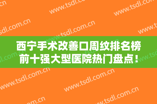 西宁手术改善口周纹排名榜前十强大型医院热门盘点！西宁芯美昕医疗美容医院快来看看这些医院