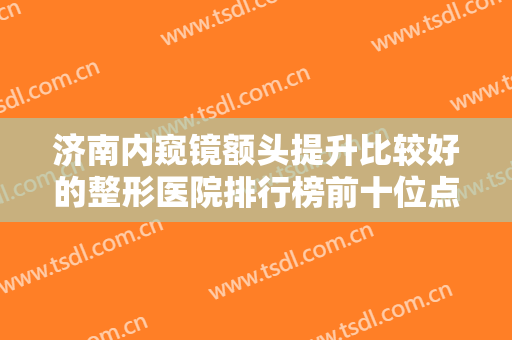 济南内窥镜额头提升比较好的整形医院排行榜前十位点击收藏！济南天医容颜医疗美容门诊部个个实力不俗！