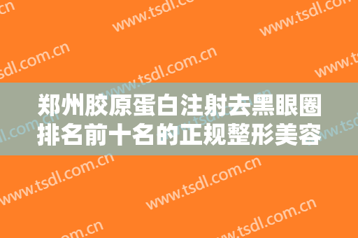 郑州胶原蛋白注射去黑眼圈排名前十名的正规整形美容医院你都知道哪些？郑州星范（原丽人整形）领衔前五强