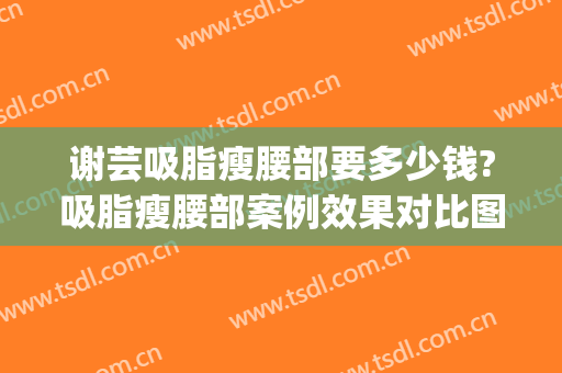 谢芸吸脂瘦腰部要多少钱?吸脂瘦腰部案例效果对比图_上海交通大学医学院附属第九人民医院