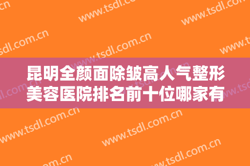 昆明全颜面除皱高人气整形美容医院排名前十位哪家有名气？昆明市第一人民医院星耀医院口碑实力没一个差的