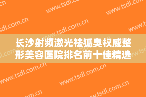 长沙射频激光祛狐臭权威整形美容医院排名前十佳精选排名，长沙环美医疗美容门诊部审美技术在线!