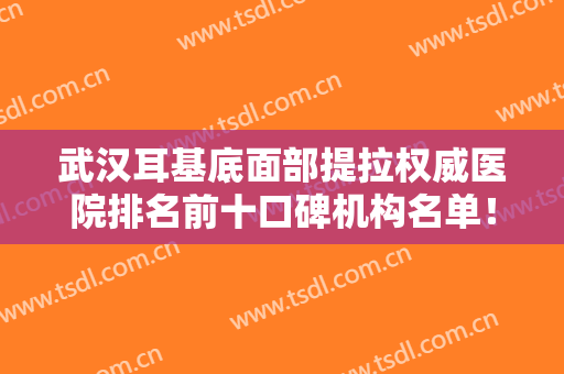 武汉耳基底面部提拉权威医院排名前十口碑机构名单！武汉凯丽恩医疗美容大众认可口碑出圈