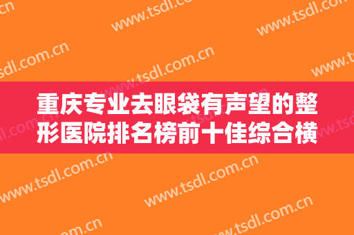 重庆专业去眼袋有声望的整形医院排名榜前十佳综合横评！重庆启新医疗美容门诊部实力对比选择