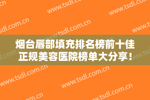 烟台唇部填充排名榜前十佳正规美容医院榜单大分享！烟台那木医疗美容诊所排行榜前十有的挑