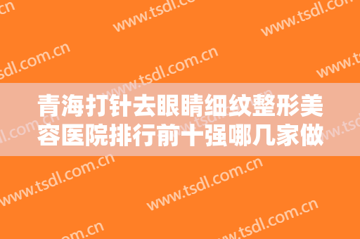 青海打针去眼睛细纹整形美容医院排行前十强哪几家做得好？青海美莱馨怡整形美容医院有正规授权！