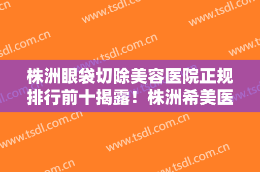 株洲眼袋切除美容医院正规排行前十揭露！株洲希美医疗美容门诊部实力抗打