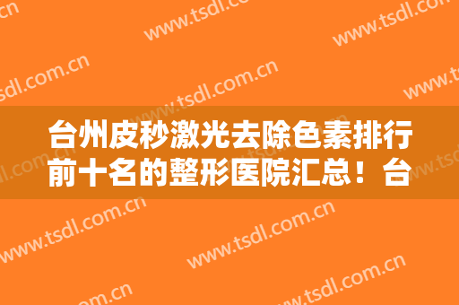 台州皮秒激光去除色素排行前十名的整形医院汇总！台州薇阁医疗美容诊所上榜理由一一展现