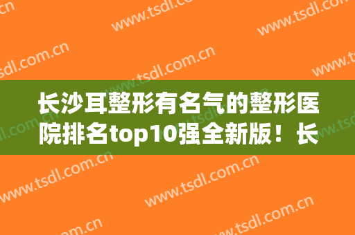 长沙耳整形有名气的整形医院排名top10强全新版！长沙添润医疗美容门诊部口碑靠前！