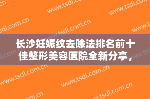 长沙妊娠纹去除法排名前十佳整形美容医院全新分享，长沙姬妍星愿医疗美容医院公立私立谁更靠谱