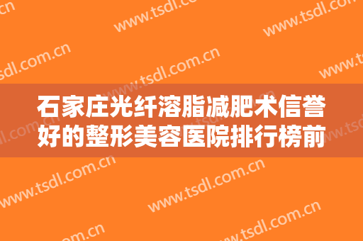 石家庄光纤溶脂减肥术信誉好的整形美容医院排行榜前十佳哪些值得去？石家庄市人民医院实力靠谱口碑佳