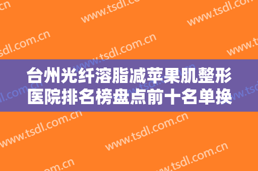 台州光纤溶脂减苹果肌整形医院排名榜盘点前十名单换新啦！台州金凤凰整形美容医院实力、口碑双在线