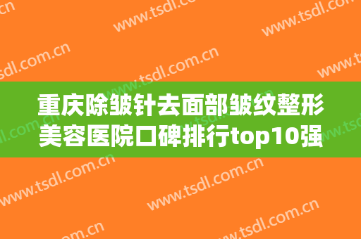 重庆除皱针去面部皱纹整形美容医院口碑排行top10强评选公布！重庆宸山医疗美容高分医院推荐