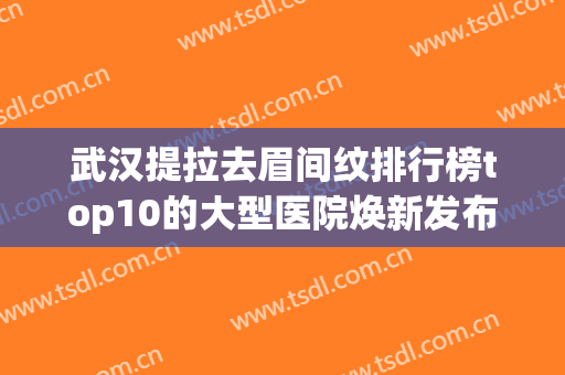 武汉提拉去眉间纹排行榜top10的大型医院焕新发布！武汉丽尔医疗美容门诊部排行榜前三
