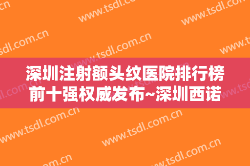 深圳注射额头纹医院排行榜前十强权威发布~深圳西诺医疗美容门诊部人气推荐