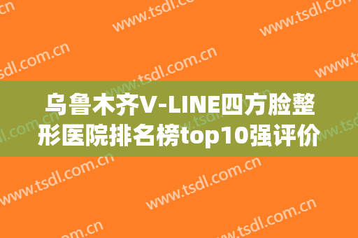乌鲁木齐V-LINE四方脸整形医院排名榜top10强评价曝光！乌鲁木齐友谊医院整形科公立私立pk详情