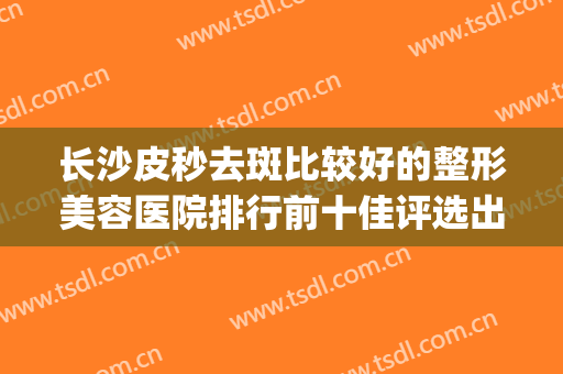 长沙皮秒去斑比较好的整形美容医院排行前十佳评选出炉！长沙瑞澜医疗美容医院top榜深度盘点