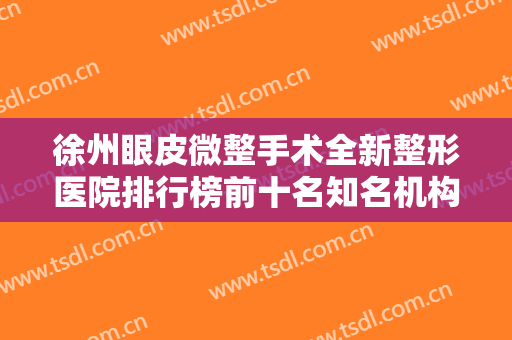 徐州眼皮微整手术全新整形医院排行榜前十名知名机构盘点！徐州纳希美医疗美容医院来为您助力！