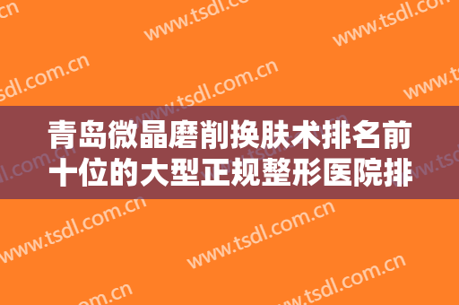 青岛微晶磨削换肤术排名前十位的大型正规整形医院排名公布！青岛华颜美医疗美容医院私立推荐，价格亲民