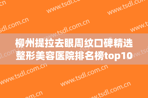 柳州提拉去眼周纹口碑精选整形美容医院排名榜top10年中盘点，柳州丽星医疗美容口碑远超同行