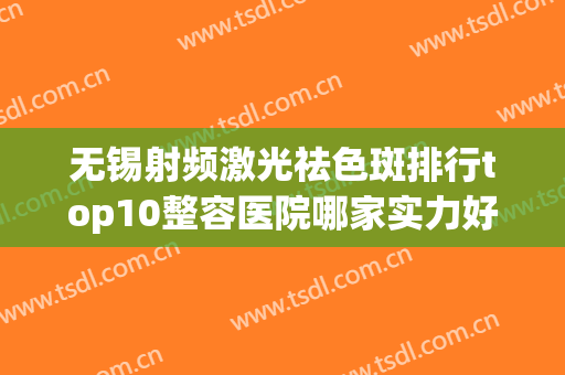 无锡射频激光祛色斑排行top10整容医院哪家实力好？无锡圣美瑞医疗美容门诊部等入围
