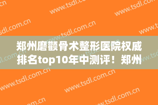 郑州磨颧骨术整形医院权威排名top10年中测评！郑州张小熊医疗美容诊所同级难有敌手