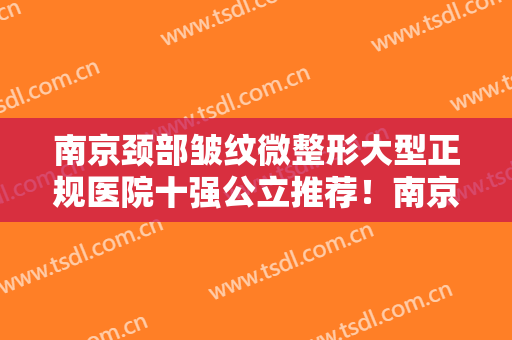 南京颈部皱纹微整形大型正规医院十强公立推荐！南京江宁姬颜医疗美容诊所上榜值得一看！