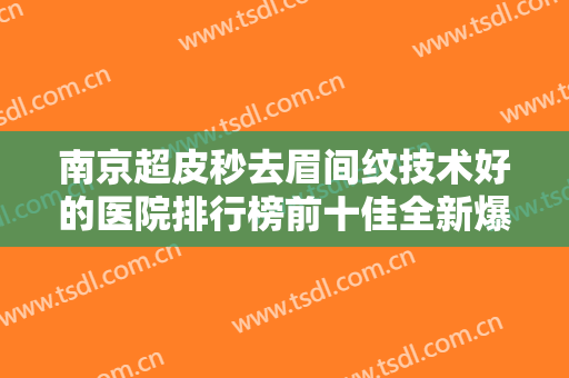 南京超皮秒去眉间纹技术好的医院排行榜前十佳全新爆出！南京美莱医疗美容门诊部爱美人士信赖之选！